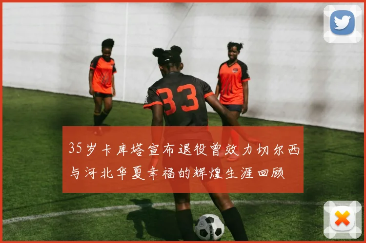 35岁卡库塔宣布退役曾效力切尔西与河北华夏幸福的辉煌生涯回顾